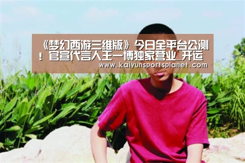 《梦幻西游三维版》今日全平台公测!官宣代言人王一博独家营业_开运直播(图1) 开运体育